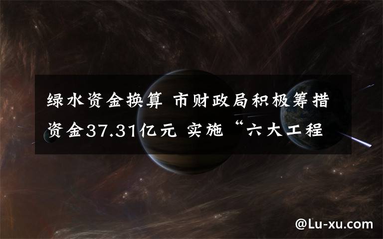 绿水资金换算 市财政局积极筹措资金37.31亿元 实施“六大工程” 让绿水绕津城