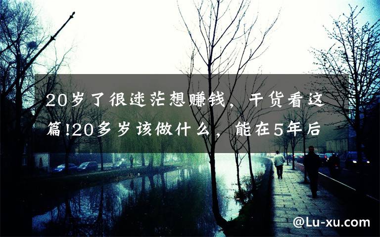 20岁了很迷茫想赚钱，干货看这篇!20多岁该做什么，能在5年后受益匪浅？