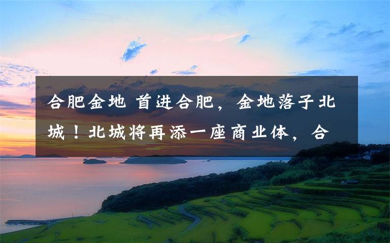 合肥金地 首进合肥，金地落子北城！北城将再添一座商业体，合肥北城区域发展要蝶变！