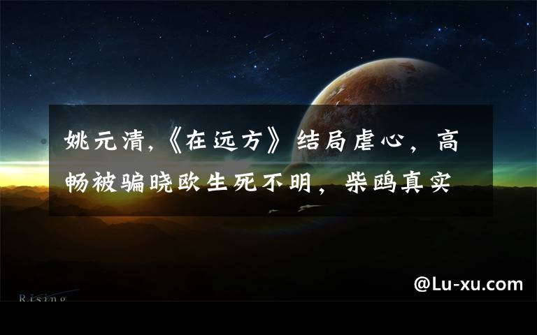 姚元清,《在远方》结局虐心，高畅被骗晓欧生死不明，柴鸥真实身份不简单，为什么？