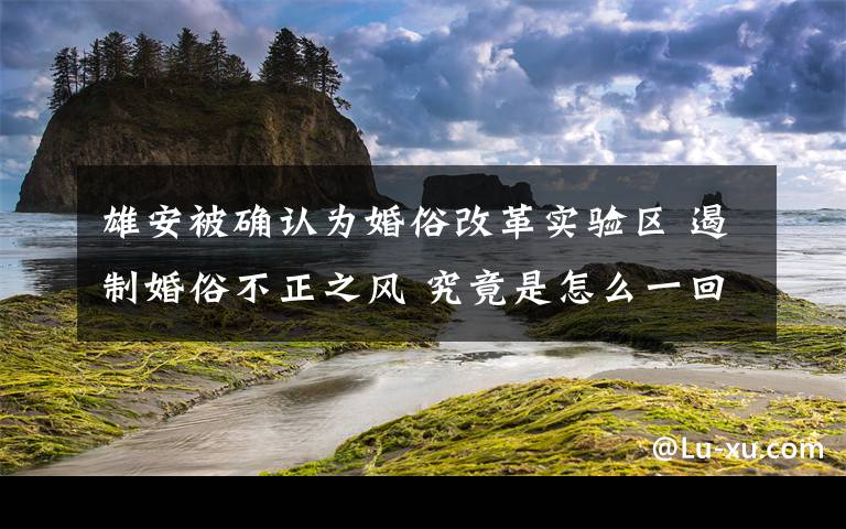 雄安被确认为婚俗改革实验区 遏制婚俗不正之风 究竟是怎么一回事?