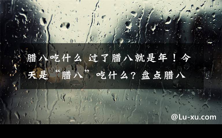 腊八吃什么 过了腊八就是年！今天是“腊八”吃什么? 盘点腊八节的各种美食