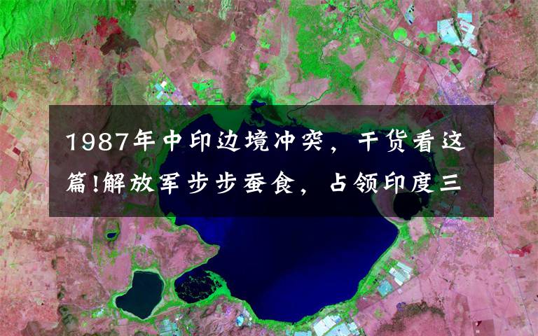 1987年中印边境冲突，干货看这篇!解放军步步蚕食，占领印度三百平方公里土地？印中将：局势或升级