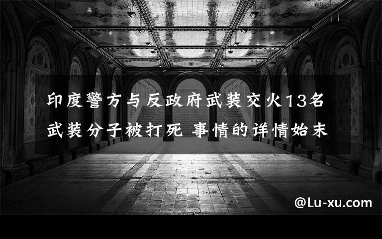 印度警方与反政府武装交火13名武装分子被打死 事情的详情始末是怎么样了！