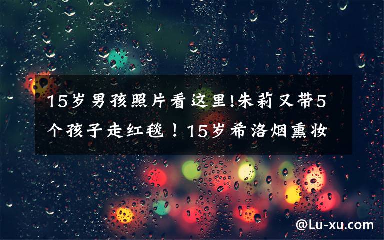 15岁男孩照片看这里!朱莉又带5个孩子走红毯！15岁希洛烟熏妆好美，非洲养女又秀性感