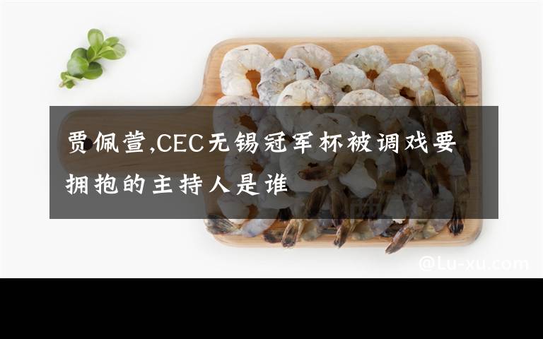 贾佩萱,CEC无锡冠军杯被调戏要拥抱的主持人是谁