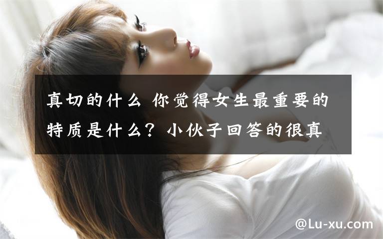 真切的什么 你觉得女生最重要的特质是什么？小伙子回答的很真切啊！