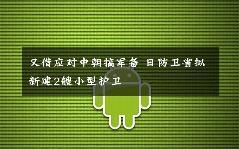 又借应对中朝搞军备 日防卫省拟新建2艘小型护卫文章配图