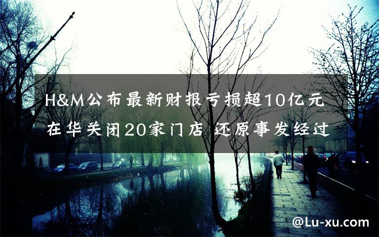 H&M公布最新财报亏损超10亿元 在华关闭20家门店 还原事发经过及背后原因！