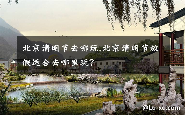 北京清明节去哪玩,北京清明节放假适合去哪里玩？