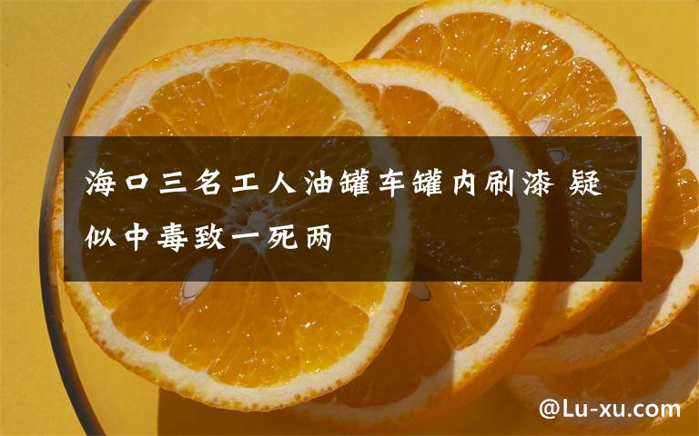 海口三名工人油罐车罐内刷漆 疑似中毒致一死两