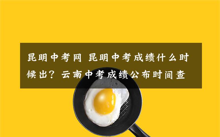 昆明中考网 昆明中考成绩什么时候出？云南中考成绩公布时间查询入口