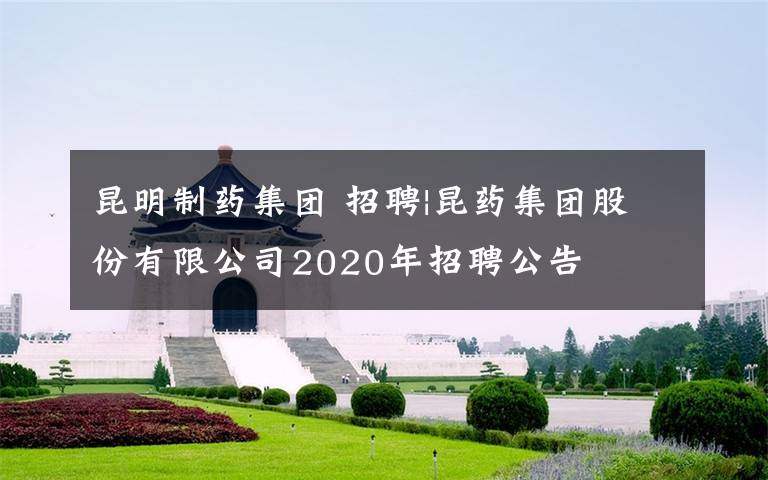 昆明制药集团 招聘|昆药集团股份有限公司2020年招聘公告