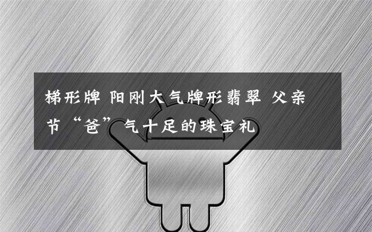 梯形牌 阳刚大气牌形翡翠 父亲节“爸”气十足的珠宝礼