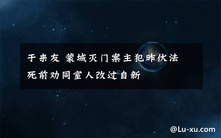 于来友 蒙城灭门案主犯昨伏法 死前劝同室人改过自新