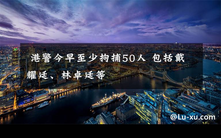  港警今早至少拘捕50人 包括戴耀廷、林卓廷等