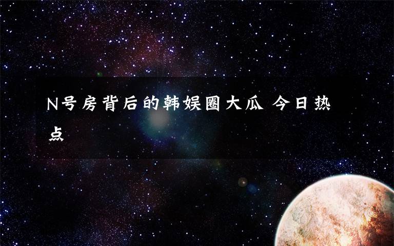 N号房背后的韩娱圈大瓜 今日热点文章配图