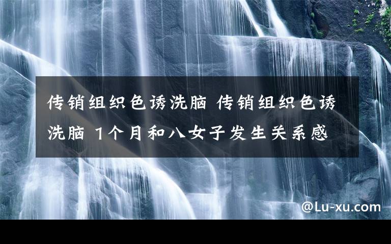 传销组织色诱洗脑 传销组织色诱洗脑 1个月和八女子发生关系感觉身体被掏空