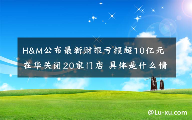 H&M公布最新财报亏损超10亿元 在华关闭20家门店 具体是什么情况？