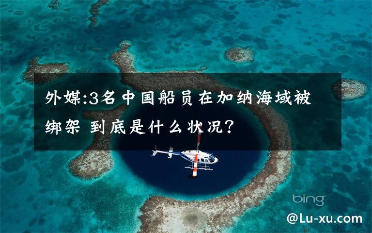 外媒:3名中国船员在加纳海域被绑架 到底是什么状况？