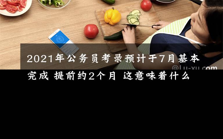 2021年公务员考录预计于7月基本完成 提前约2个月 这意味着什么?