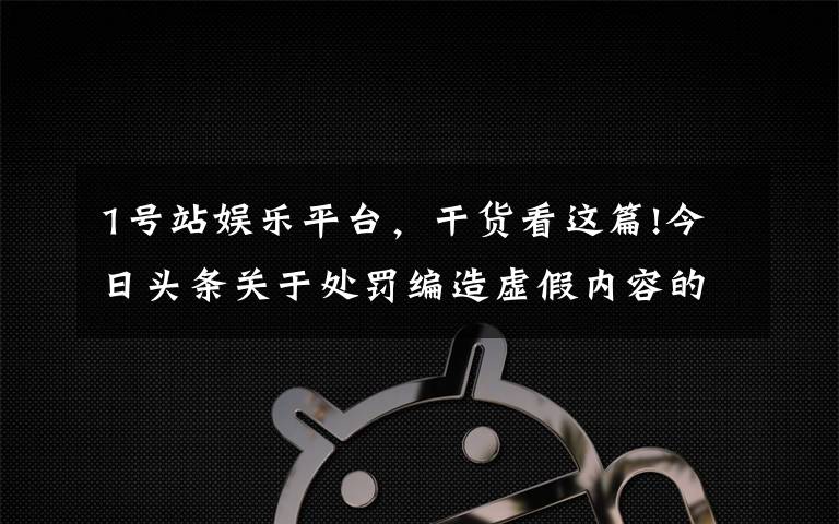 1号站娱乐平台，干货看这篇!今日头条关于处罚编造虚假内容的账号的公告