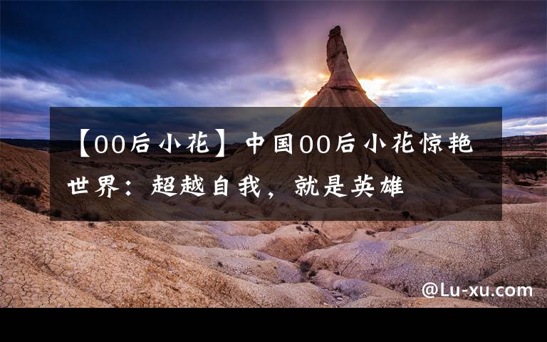 【00后小花】中国00后小花惊艳世界：超越自我，就是英雄文章配图