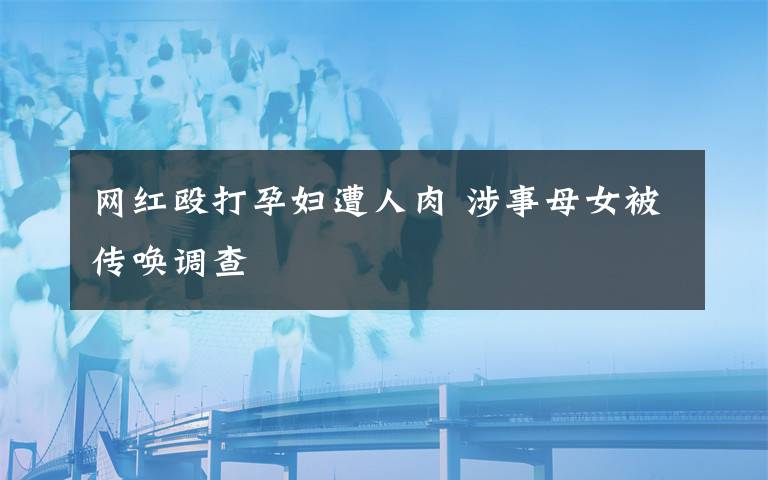 网红殴打孕妇遭人肉 涉事母女被传唤调查