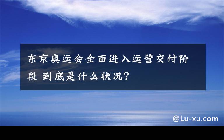 东京奥运会全面进入运营交付阶段 到底是什么状况？