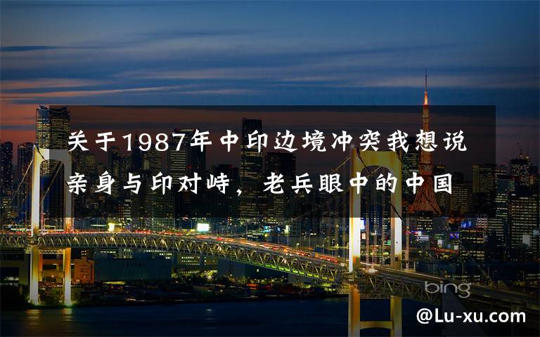 关于1987年中印边境冲突我想说亲身与印对峙，老兵眼中的中国边防军人，血性和牺牲精神震撼国人