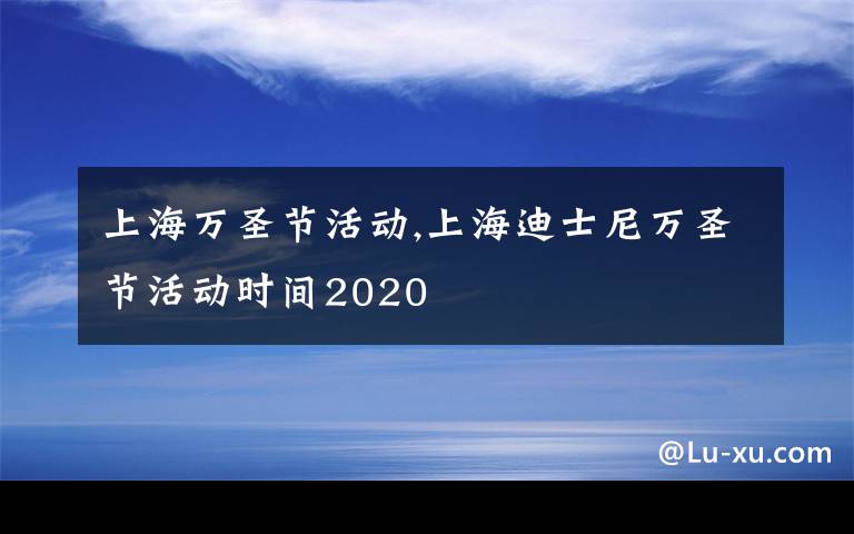 上海万圣节活动,上海迪士尼万圣节活动时间2020