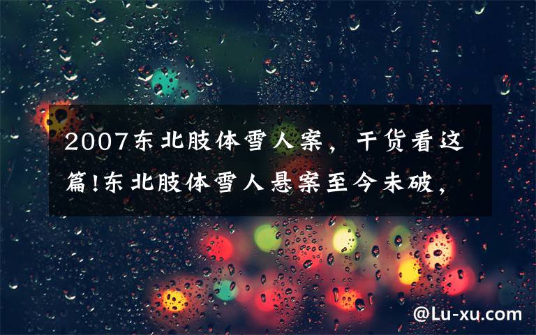 2007东北肢体雪人案，干货看这篇!东北肢体雪人悬案至今未破，这部最新国产刑侦剧来讲如何推理