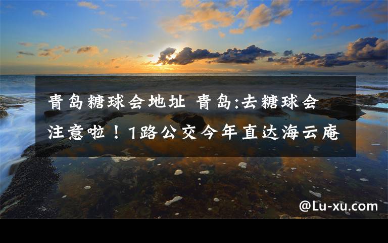 青岛糖球会地址 青岛:去糖球会注意啦！1路公交今年直达海云庵会场中心