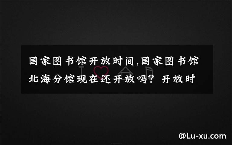 国家图书馆开放时间,国家图书馆北海分馆现在还开放吗？开放时间是什么？