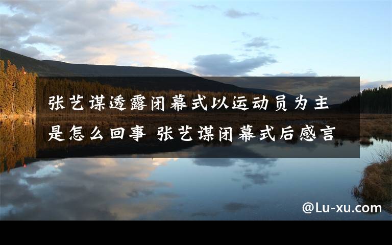 张艺谋透露闭幕式以运动员为主是怎么回事 张艺谋闭幕式后感言文章配图