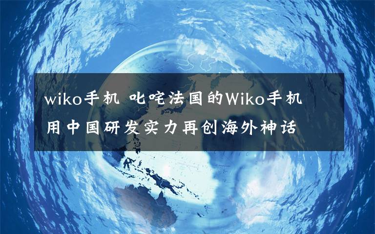 wiko手机 叱咤法国的Wiko手机 用中国研发实力再创海外神话