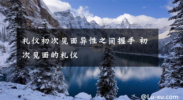 礼仪初次见面异性之间握手 初次见面的礼仪文章配图