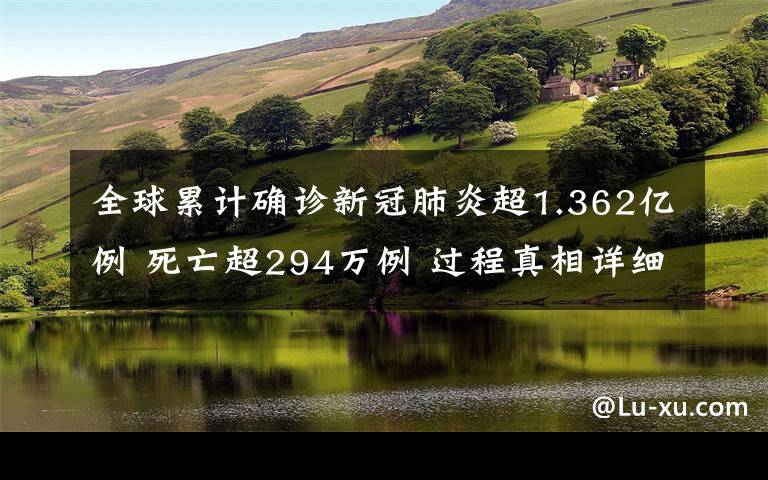 全球累计确诊新冠肺炎超1.362亿例 死亡超294万例 过程真相详细揭秘！