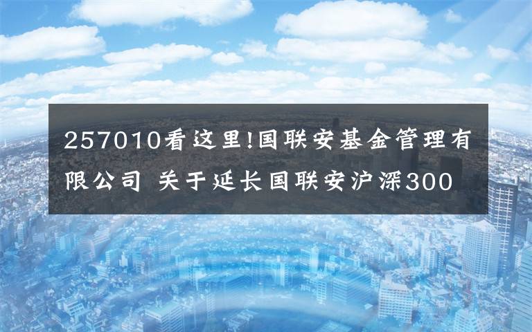 257010看这里!国联安基金管理有限公司 关于延长国联安沪深300交易型开放式指数证券投资基金募集期的公告