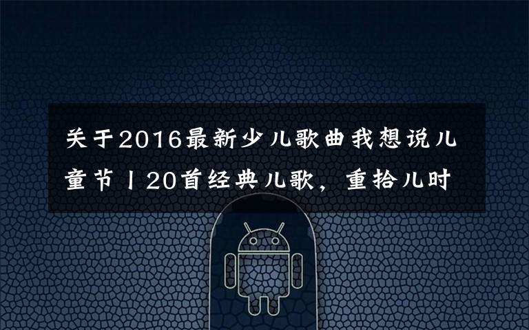 关于2016最新少儿歌曲我想说儿童节丨20首经典儿歌，重拾儿时烂漫时光