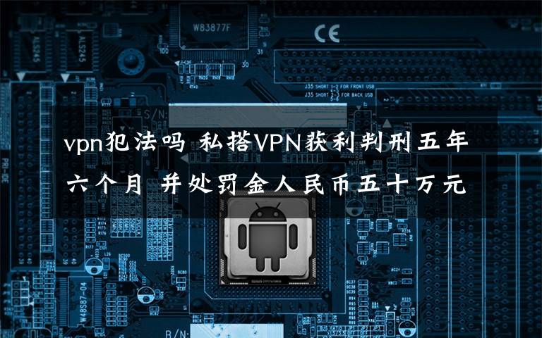 vpn犯法吗 私搭VPN获利判刑五年六个月 并处罚金人民币五十万元