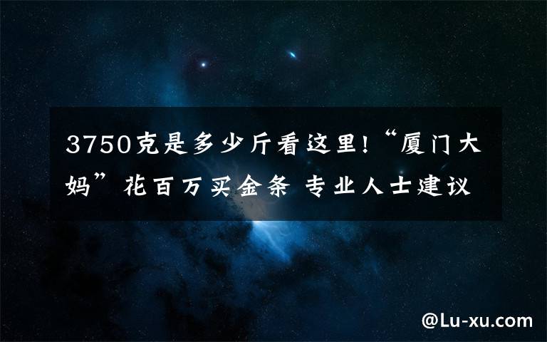 3750克是多少斤看这里!“厦门大妈”花百万买金条 专业人士建议：现在买入风险不大