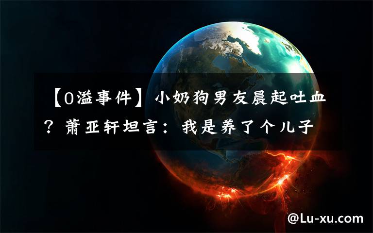 【0溢事件】小奶狗男友晨起吐血？萧亚轩坦言：我是养了个儿子文章配图