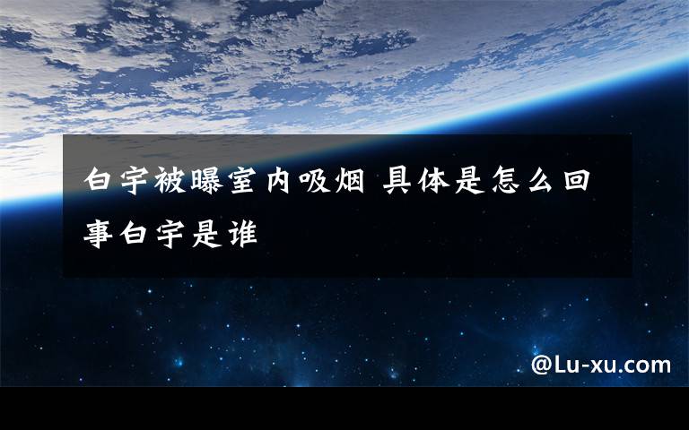 白宇被曝室内吸烟 具体是怎么回事白宇是谁