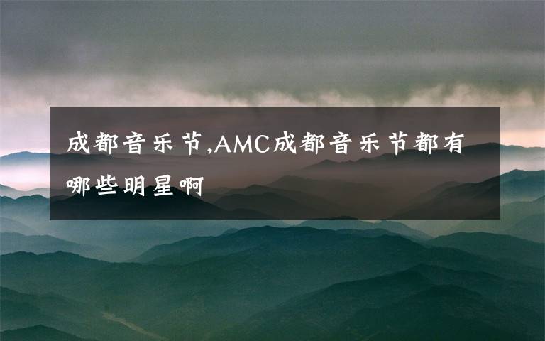 成都音乐节,AMC成都音乐节都有哪些明星啊