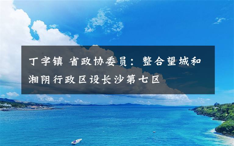 丁字镇 省政协委员：整合望城和湘阴行政区设长沙第七区