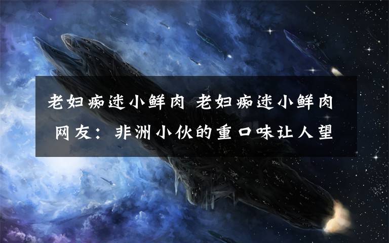 老妇痴迷小鲜肉 老妇痴迷小鲜肉 网友：非洲小伙的重口味让人望尘莫及