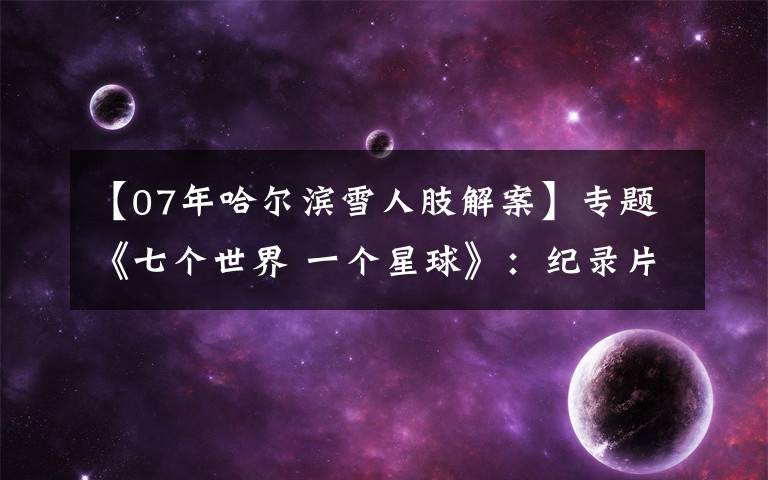 【07年哈尔滨雪人肢解案】专题《七个世界 一个星球》：纪录片如何引导“诗意地栖居”