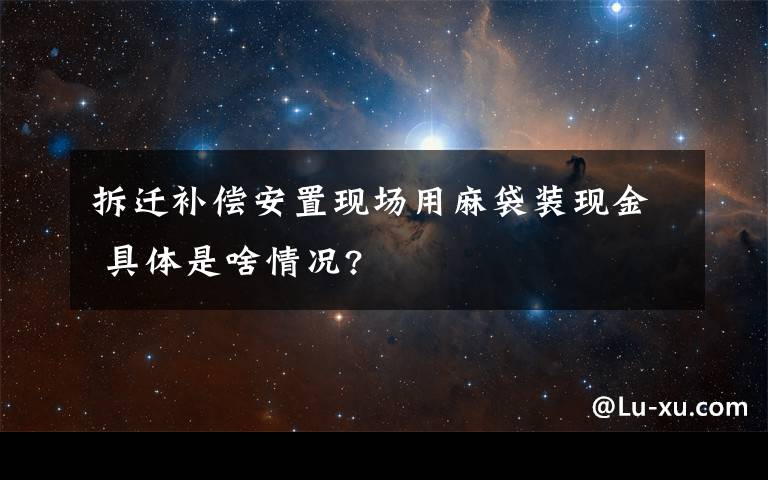 拆迁补偿安置现场用麻袋装现金 具体是啥情况?