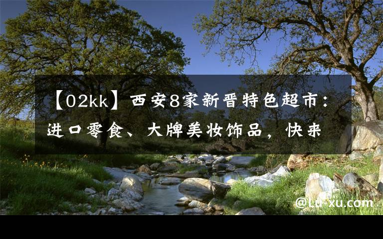 【02kk】西安8家新晋特色超市：进口零食、大牌美妆饰品，快来囤货文章配图